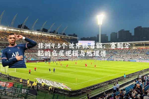 非洲9.5个世界杯名额：赛制分配的底层逻辑与地理博弈
