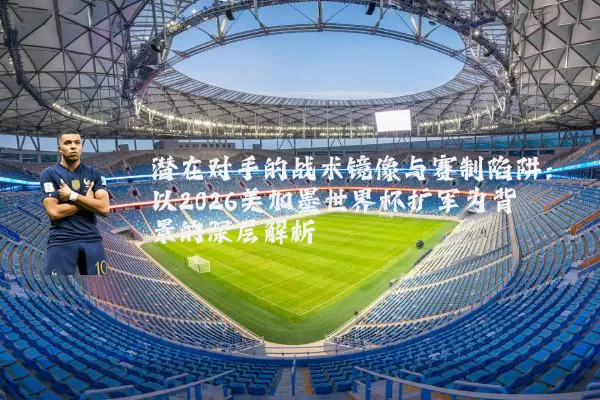 潜在对手的战术镜像与赛制陷阱:以2026美加墨世界杯扩军为背景的深层解析